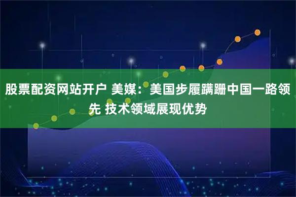 股票配資網站開戶 美媒:美國步履蹣跚中國一路領先 技術領域展現優勢